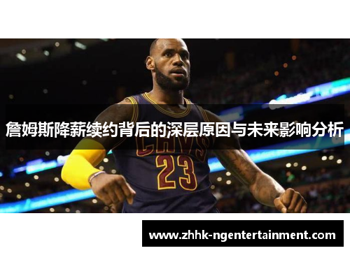 詹姆斯降薪续约背后的深层原因与未来影响分析