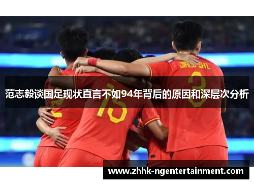 范志毅谈国足现状直言不如94年背后的原因和深层次分析 范志毅谈国足现状直言不如94年背后的原因和深层次分析