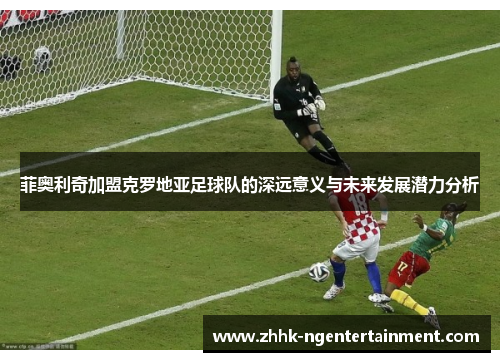 菲奥利奇加盟克罗地亚足球队的深远意义与未来发展潜力分析