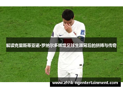 解读克里斯蒂亚诺·罗纳尔多辉煌足球生涯背后的拼搏与传奇 解读克里斯蒂亚诺·罗纳尔多辉煌足球生涯背后的拼搏与传奇