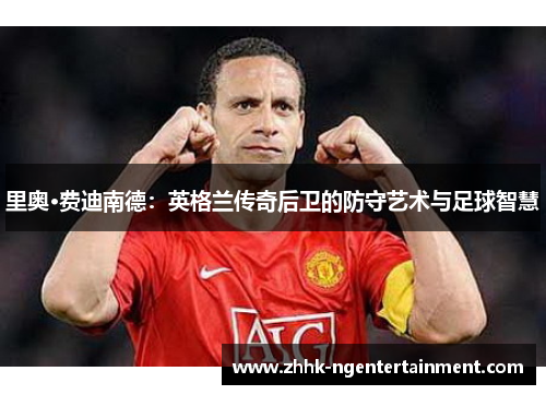 里奥·费迪南德：英格兰传奇后卫的防守艺术与足球智慧