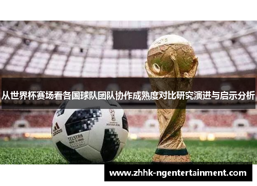 从世界杯赛场看各国球队团队协作成熟度对比研究演进与启示分析 从世界杯赛场看各国球队团队协作成熟度对比研究演进与启示分析