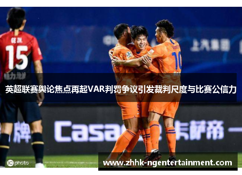 英超联赛舆论焦点再起VAR判罚争议引发裁判尺度与比赛公信力