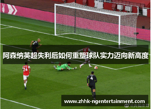 阿森纳英超失利后如何重塑球队实力迈向新高度