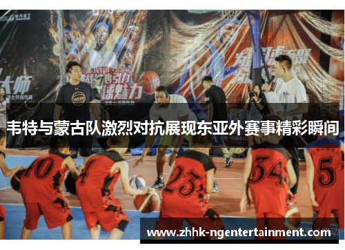 韦特与蒙古队激烈对抗展现东亚外赛事精彩瞬间