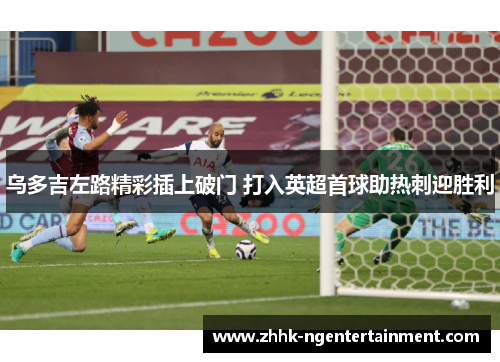 乌多吉左路精彩插上破门 打入英超首球助热刺迎胜利