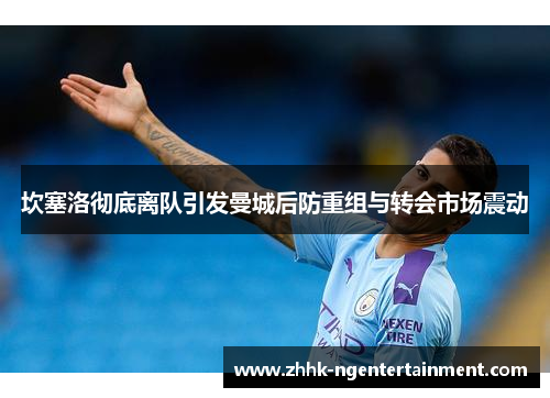 坎塞洛彻底离队引发曼城后防重组与转会市场震动